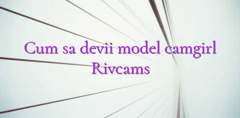 Cum sa devii model camgirl Rivcams