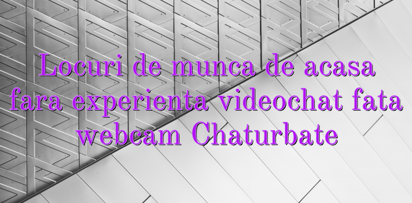 Locuri de munca de acasa fara experienta videochat fata webcam Chaturbate