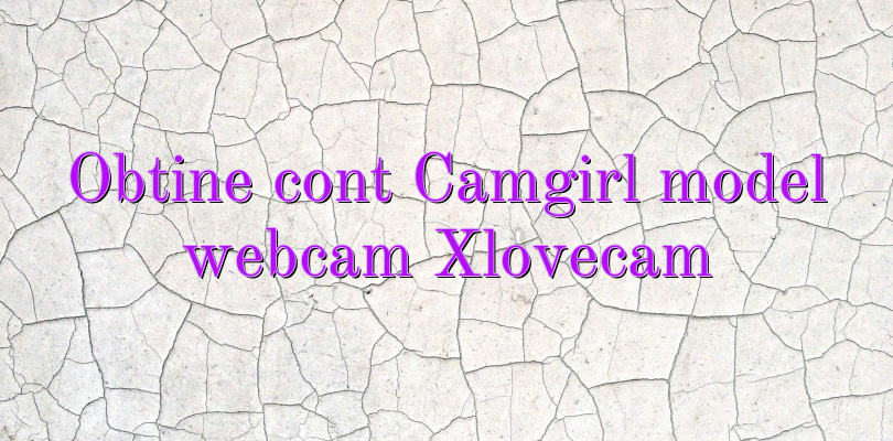 Obtine cont Camgirl model webcam Xlovecam