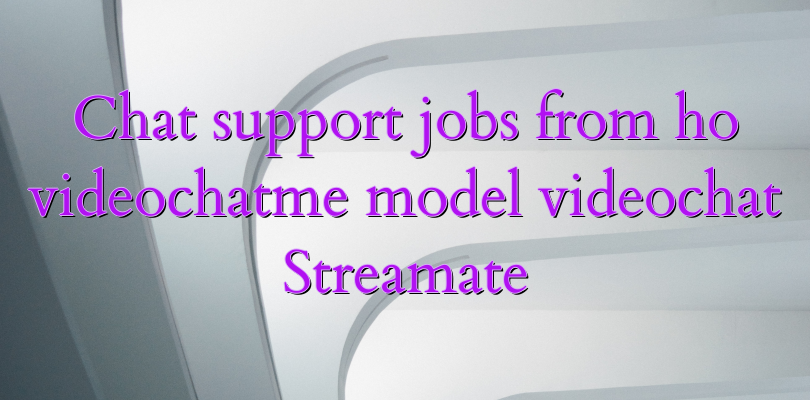 Chat support jobs from ho videochatme model videochat Streamate