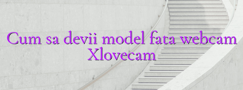 Cum sa devii model fata webcam Xlovecam