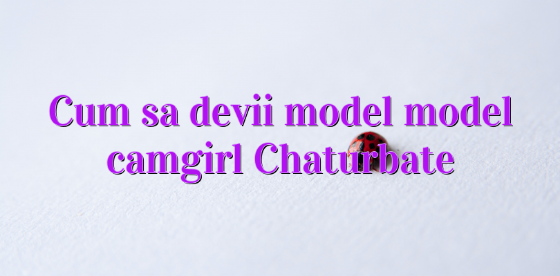 Cum sa devii model model camgirl Chaturbate