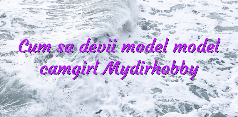 Cum sa devii model model camgirl Mydirhobby