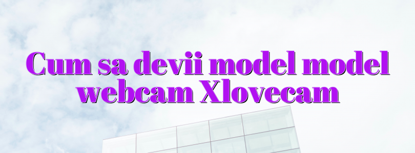 Cum sa devii model model webcam Xlovecam