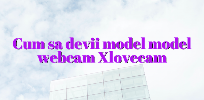 Cum sa devii model model webcam Xlovecam