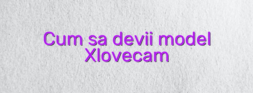 Cum sa devii model Xlovecam