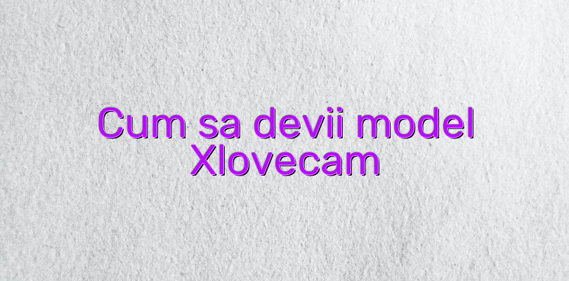 Cum sa devii model Xlovecam