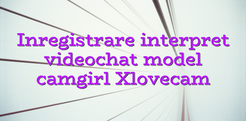 Inregistrare Interpret Videochat Model Camgirl Xlovecam Videochatul Ro Comunitate Videochat
