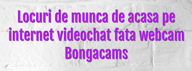 Locuri de munca de acasa pe internet videochat fata webcam Bongacams