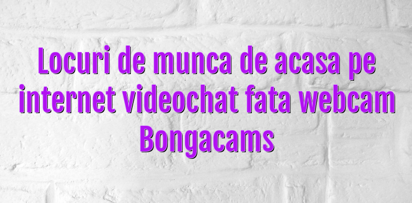 Locuri de munca de acasa pe internet videochat fata webcam Bongacams