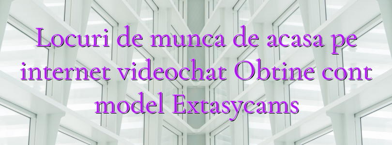 Locuri de munca de acasa pe internet videochat Obtine cont model Extasycams