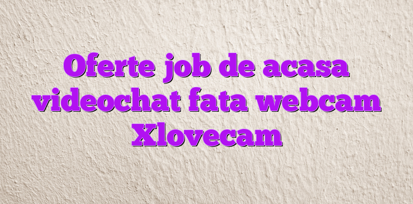 Oferte job de acasa videochat fata webcam Xlovecam