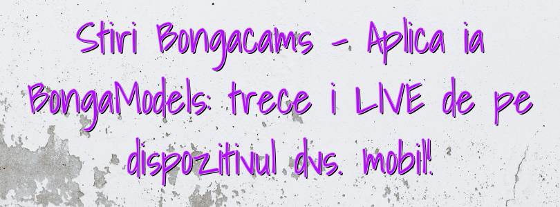 Stiri Bongacams – Aplicația BongaModels: treceți LIVE de pe dispozitivul dvs. mobil!