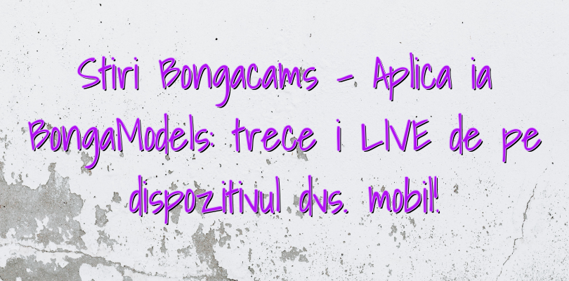 Stiri Bongacams – Aplicația BongaModels: treceți LIVE de pe dispozitivul dvs. mobil!