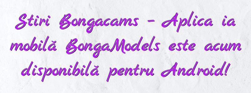 Stiri Bongacams – Aplicația mobilă BongaModels este acum disponibilă pentru Android!