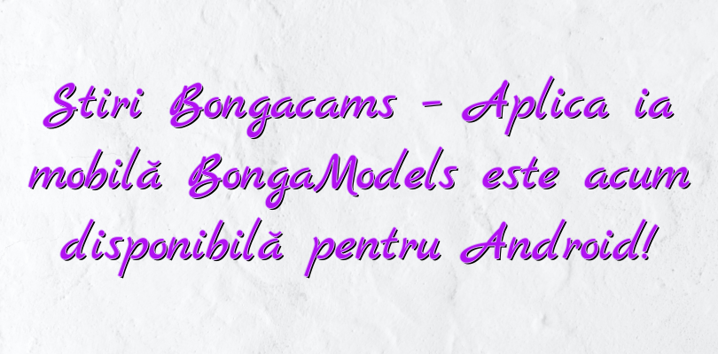 Stiri Bongacams – Aplicația mobilă BongaModels este acum disponibilă pentru Android!