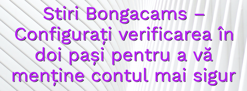 Stiri Bongacams – Configurați verificarea în doi pași pentru a vă menține contul mai sigur