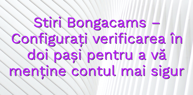 Stiri Bongacams – Configurați verificarea în doi pași pentru a vă menține contul mai sigur