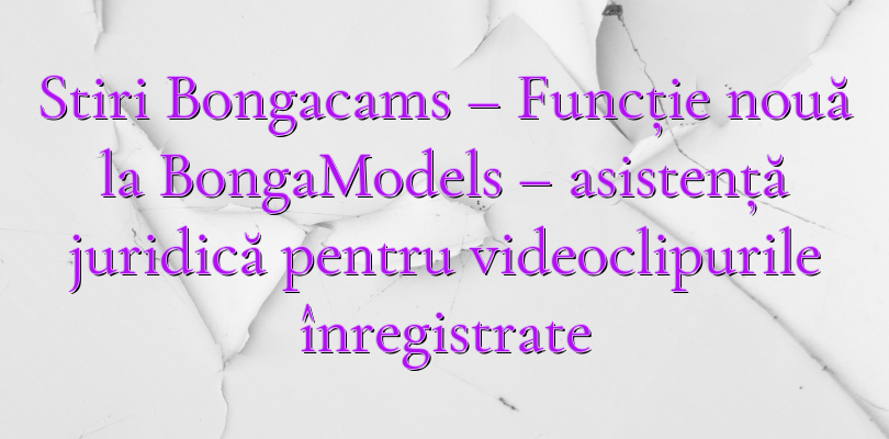 Stiri Bongacams – Funcție nouă la BongaModels – asistență juridică pentru videoclipurile înregistrate