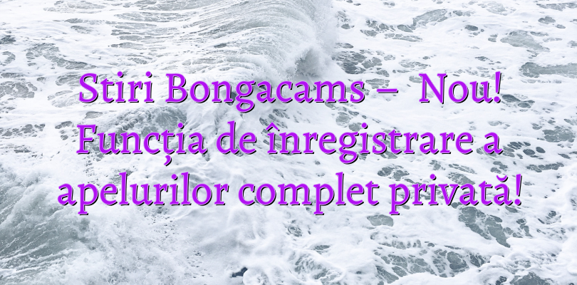 Stiri Bongacams –   Nou!  Funcția de înregistrare a apelurilor complet privată!