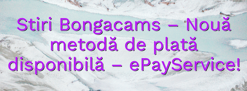 Stiri Bongacams – Nouă metodă de plată disponibilă – ePayService!