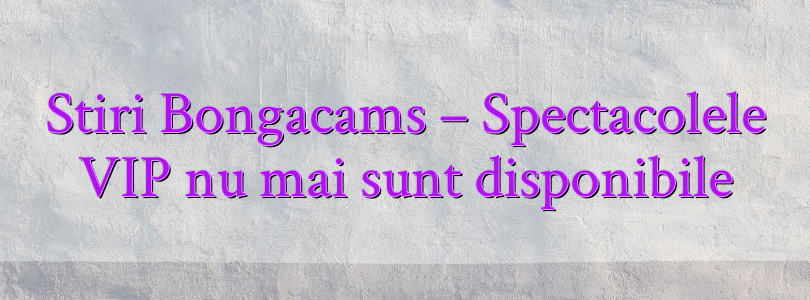 Stiri Bongacams – Spectacolele VIP nu mai sunt disponibile