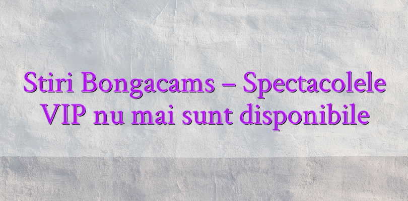 Stiri Bongacams – Spectacolele VIP nu mai sunt disponibile