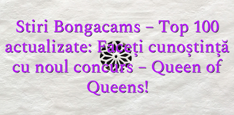 Stiri Bongacams – Top 100 actualizate: Faceți cunoștință cu noul concurs – Queen of Queens!